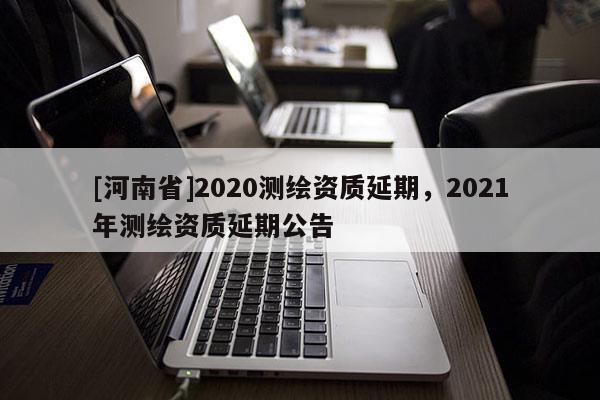[河南省]2020測繪資質延期，2021年測繪資質延期公告