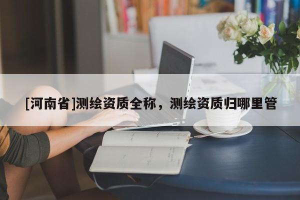 [河南省]測繪資質全稱，測繪資質歸哪里管