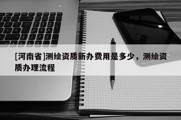 [河南省]測繪資質新辦費用是多少，測繪資質辦理流程