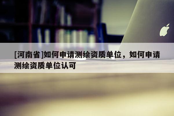 [河南省]如何申請測繪資質單位，如何申請測繪資質單位認可