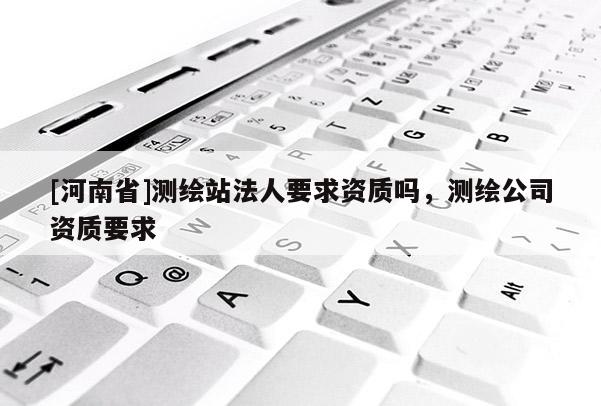 [河南省]測繪站法人要求資質(zhì)嗎，測繪公司資質(zhì)要求