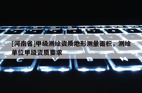 [河南省]甲級測繪資質地形測量面積，測繪單位甲級資質要求