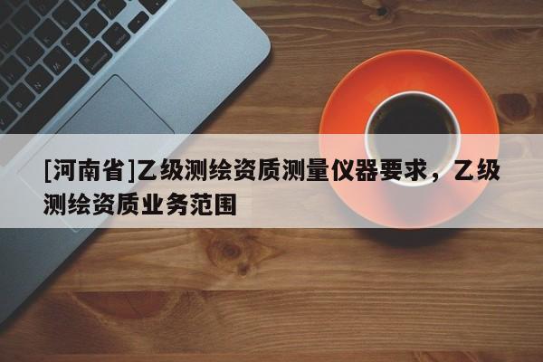 [河南省]乙級(jí)測(cè)繪資質(zhì)測(cè)量?jī)x器要求，乙級(jí)測(cè)繪資質(zhì)業(yè)務(wù)范圍