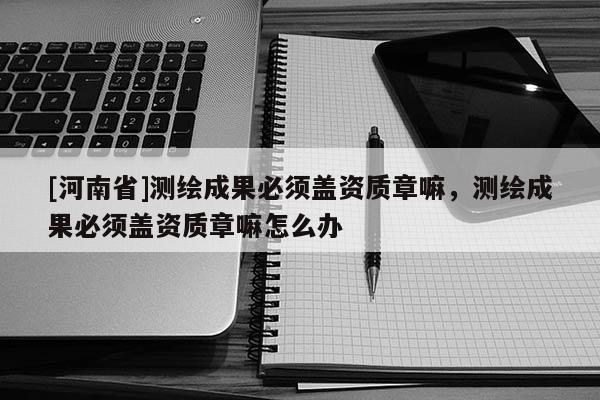 [河南省]測繪成果必須蓋資質章嘛，測繪成果必須蓋資質章嘛怎么辦