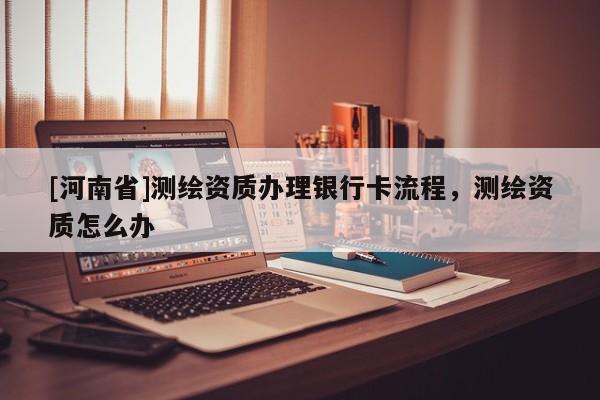 [河南省]測繪資質辦理銀行卡流程，測繪資質怎么辦