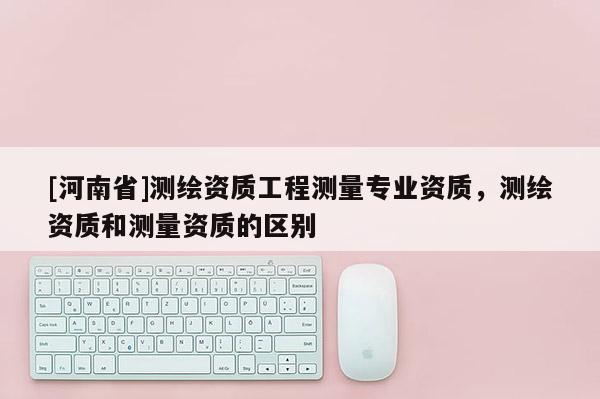[河南省]測繪資質工程測量專業資質，測繪資質和測量資質的區別