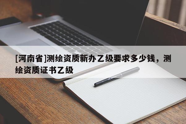 [河南省]測(cè)繪資質(zhì)新辦乙級(jí)要求多少錢，測(cè)繪資質(zhì)證書(shū)乙級(jí)