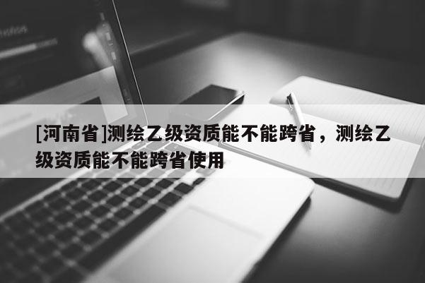 [河南省]測繪乙級資質能不能跨省，測繪乙級資質能不能跨省使用