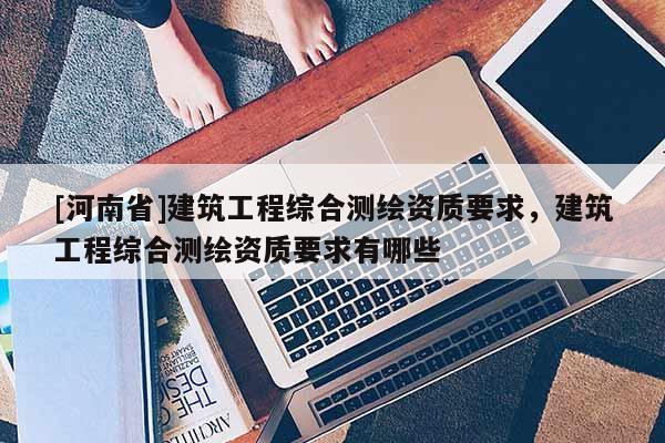 [河南省]建筑工程綜合測繪資質要求，建筑工程綜合測繪資質要求有哪些