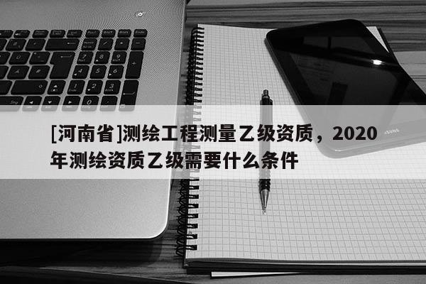 [河南省]測繪工程測量乙級資質，2020年測繪資質乙級需要什么條件