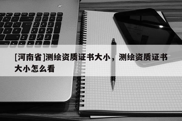 [河南省]測繪資質證書大小，測繪資質證書大小怎么看
