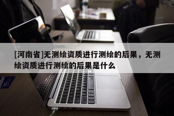 [河南省]無測繪資質進行測繪的后果，無測繪資質進行測繪的后果是什么
