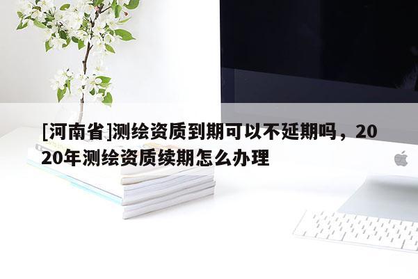 [河南省]測繪資質到期可以不延期嗎，2020年測繪資質續期怎么辦理