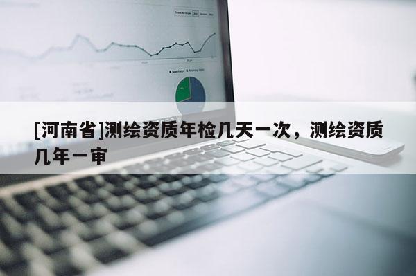 [河南省]測繪資質年檢幾天一次，測繪資質幾年一審