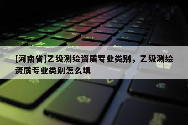 [河南省]乙級測繪資質專業類別，乙級測繪資質專業類別怎么填