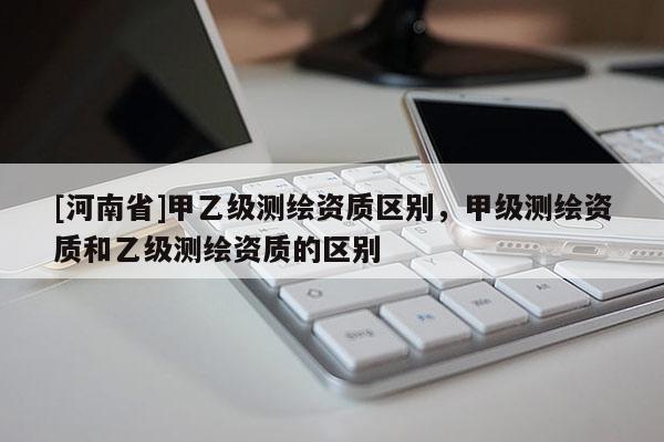 [河南省]甲乙級測繪資質區別，甲級測繪資質和乙級測繪資質的區別