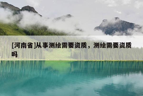 [河南省]從事測繪需要資質，測繪需要資質嗎