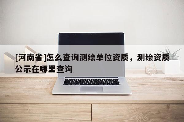 [河南省]怎么查詢測繪單位資質，測繪資質公示在哪里查詢
