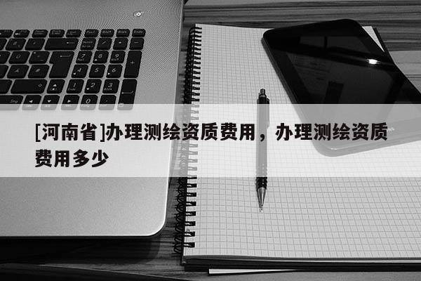 [河南省]辦理測繪資質費用，辦理測繪資質費用多少