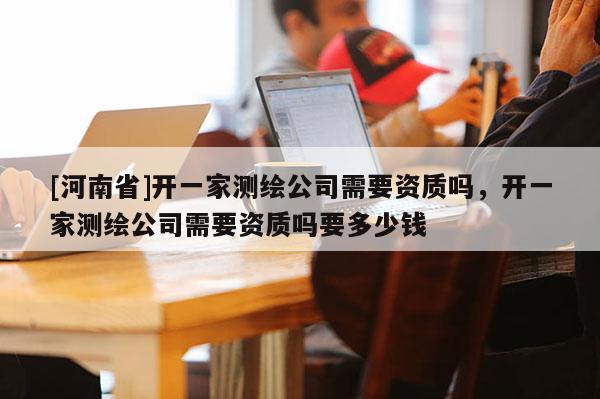 [河南省]開一家測繪公司需要資質嗎，開一家測繪公司需要資質嗎要多少錢