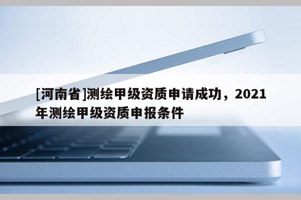 [河南省]測繪甲級(jí)資質(zhì)申請(qǐng)成功，2021年測繪甲級(jí)資質(zhì)申報(bào)條件