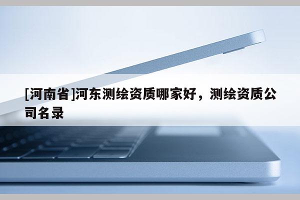 [河南省]河東測繪資質哪家好，測繪資質公司名錄