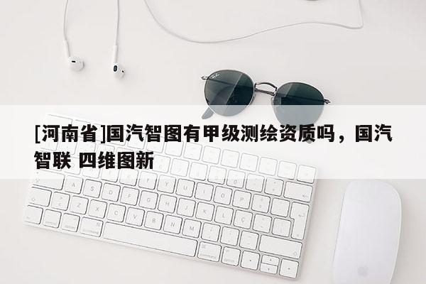 [河南省]國汽智圖有甲級(jí)測繪資質(zhì)嗎，國汽智聯(lián) 四維圖新