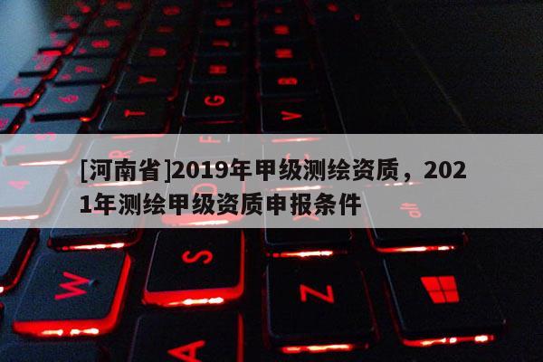 [河南省]2019年甲級(jí)測(cè)繪資質(zhì)，2021年測(cè)繪甲級(jí)資質(zhì)申報(bào)條件