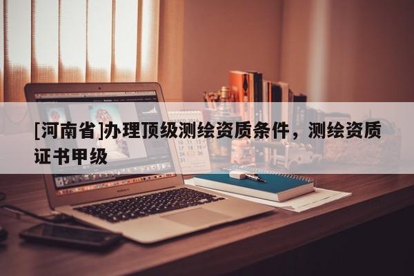 [河南省]辦理頂級測繪資質條件，測繪資質證書甲級
