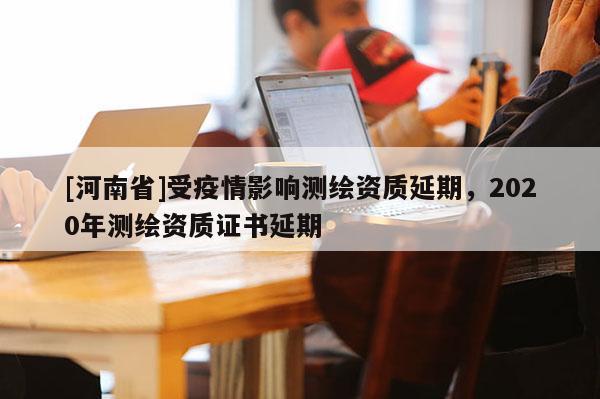 [河南省]受疫情影響測(cè)繪資質(zhì)延期，2020年測(cè)繪資質(zhì)證書延期