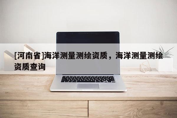 [河南省]海洋測量測繪資質，海洋測量測繪資質查詢