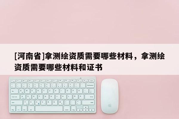 [河南省]拿測繪資質需要哪些材料，拿測繪資質需要哪些材料和證書