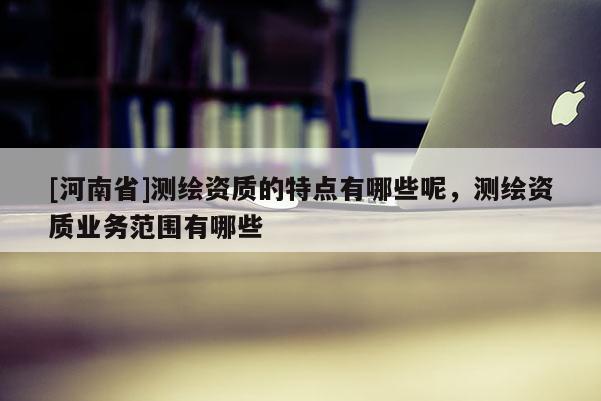 [河南省]測繪資質的特點有哪些呢，測繪資質業務范圍有哪些