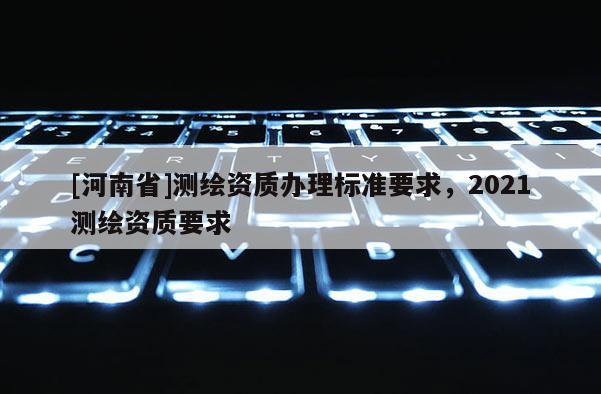 [河南省]測(cè)繪資質(zhì)辦理標(biāo)準(zhǔn)要求，2021測(cè)繪資質(zhì)要求