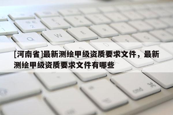 [河南省]最新測繪甲級資質要求文件，最新測繪甲級資質要求文件有哪些