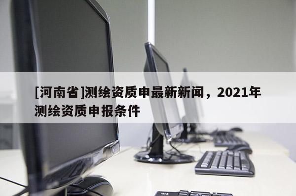 [河南省]測繪資質申最新新聞，2021年測繪資質申報條件