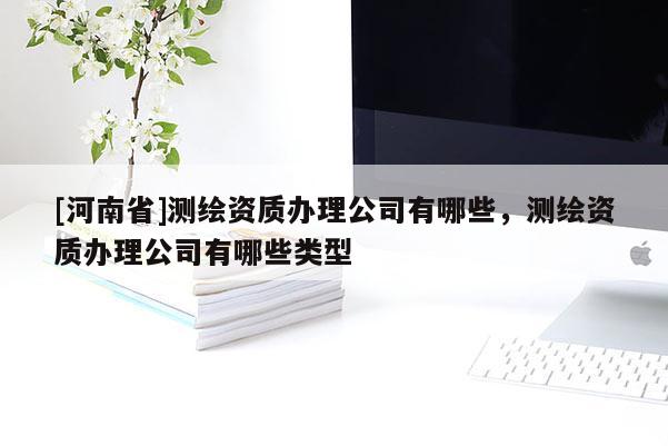 [河南省]測(cè)繪資質(zhì)辦理公司有哪些，測(cè)繪資質(zhì)辦理公司有哪些類型