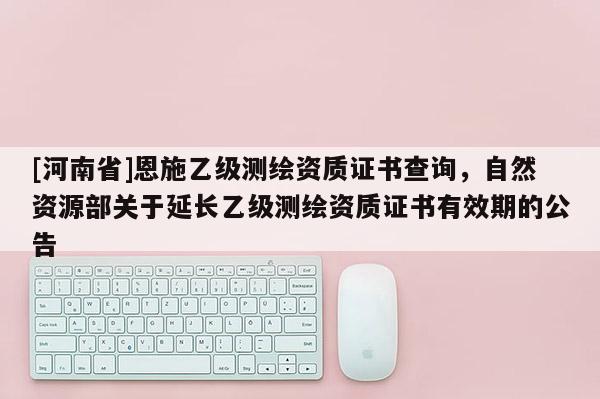 [河南省]恩施乙級測繪資質證書查詢，自然資源部關于延長乙級測繪資質證書有效期的公告