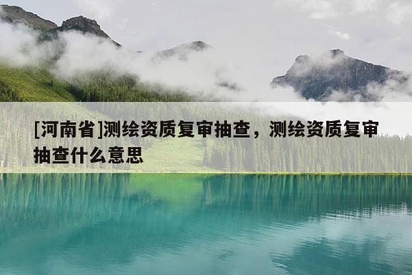 [河南省]測繪資質復審抽查，測繪資質復審抽查什么意思