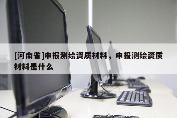 [河南省]申報測繪資質材料，申報測繪資質材料是什么