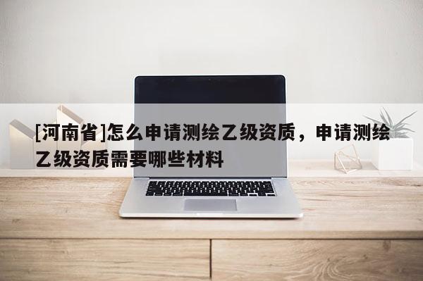 [河南省]怎么申請測繪乙級資質，申請測繪乙級資質需要哪些材料