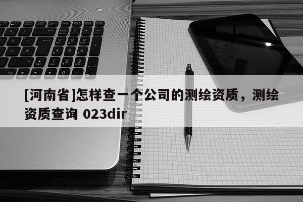 [河南省]怎樣查一個公司的測繪資質，測繪資質查詢 023dir