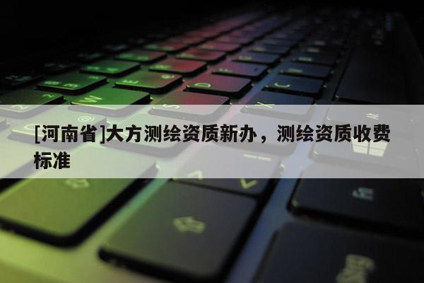 [河南省]大方測繪資質(zhì)新辦，測繪資質(zhì)收費標(biāo)準(zhǔn)