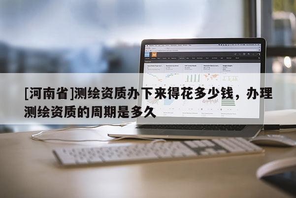 [河南省]測繪資質辦下來得花多少錢，辦理測繪資質的周期是多久