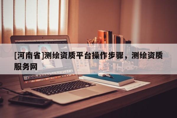 [河南省]測繪資質平臺操作步驟，測繪資質服務網
