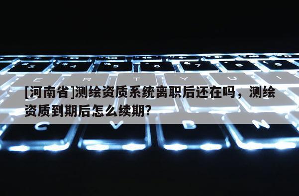 [河南省]測(cè)繪資質(zhì)系統(tǒng)離職后還在嗎，測(cè)繪資質(zhì)到期后怎么續(xù)期?