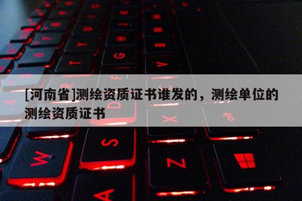 [河南省]測繪資質證書誰發的，測繪單位的測繪資質證書