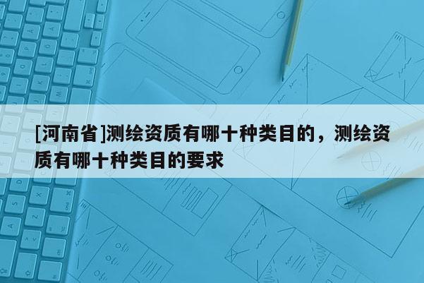 [河南省]測繪資質(zhì)有哪十種類目的，測繪資質(zhì)有哪十種類目的要求