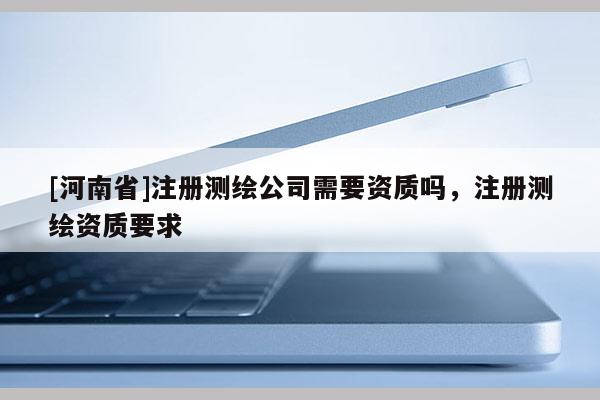 [河南省]注冊(cè)測(cè)繪公司需要資質(zhì)嗎，注冊(cè)測(cè)繪資質(zhì)要求