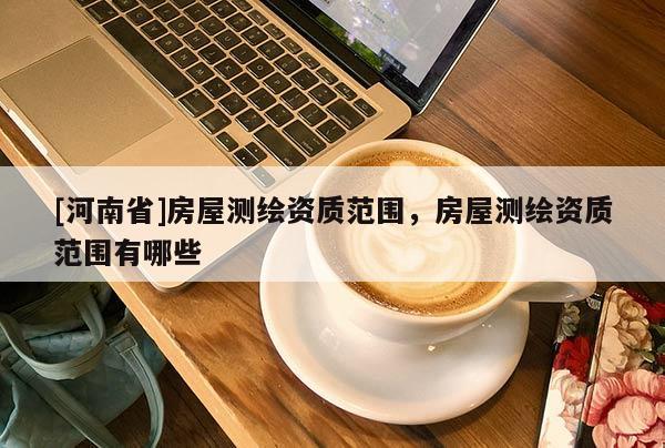 [河南省]房屋測繪資質范圍，房屋測繪資質范圍有哪些